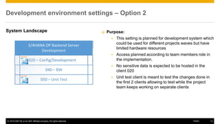 © 2016 SAP SE or an SAP affiliate company. All rights reserved. 12
Public
Development environment settings – Option 2
System Landscape  Purpose:
▪ This setting is planned for development system which
could be used for different projects waves but have
limited hardware resources
▪ Access planned according to team members role in
the implementation.
▪ No sensitive data is expected to be hosted in the
client 020
▪ Unit test client is meant to test the changes done in
the first 2 clients allowing to test while the project
team keeps working on separate clients
 