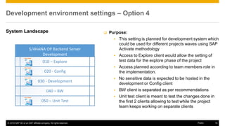 © 2016 SAP SE or an SAP affiliate company. All rights reserved. 16
Public
Development environment settings – Option 4
System Landscape  Purpose:
▪ This setting is planned for development system which
could be used for different projects waves using SAP
Activate methodology
▪ Access to Explore client would allow the setting of
test data for the explore phase of the project
▪ Access planned according to team members role in
the implementation.
▪ No sensitive data is expected to be hosted in the
development or Config client
▪ BW client is separated as per recommendations
▪ Unit test client is meant to test the changes done in
the first 2 clients allowing to test while the project
team keeps working on separate clients
 