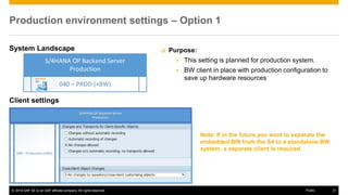 © 2016 SAP SE or an SAP affiliate company. All rights reserved. 21
Public
Production environment settings – Option 1
System Landscape
Client settings
 Purpose:
▪ This setting is planned for production system.
▪ BW client in place with production configuration to
save up hardware resources
Note: If in the future you want to separate the
embedded BW from the S4 to a standalone BW
system, a separate client is required.
 