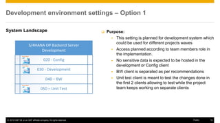 © 2016 SAP SE or an SAP affiliate company. All rights reserved. 10
Public
Development environment settings – Option 1
System Landscape  Purpose:
▪ This setting is planned for development system which
could be used for different projects waves
▪ Access planned according to team members role in
the implementation.
▪ No sensitive data is expected to be hosted in the
development or Config client
▪ BW client is separated as per recommendations
▪ Unit test client is meant to test the changes done in
the first 2 clients allowing to test while the project
team keeps working on separate clients
 