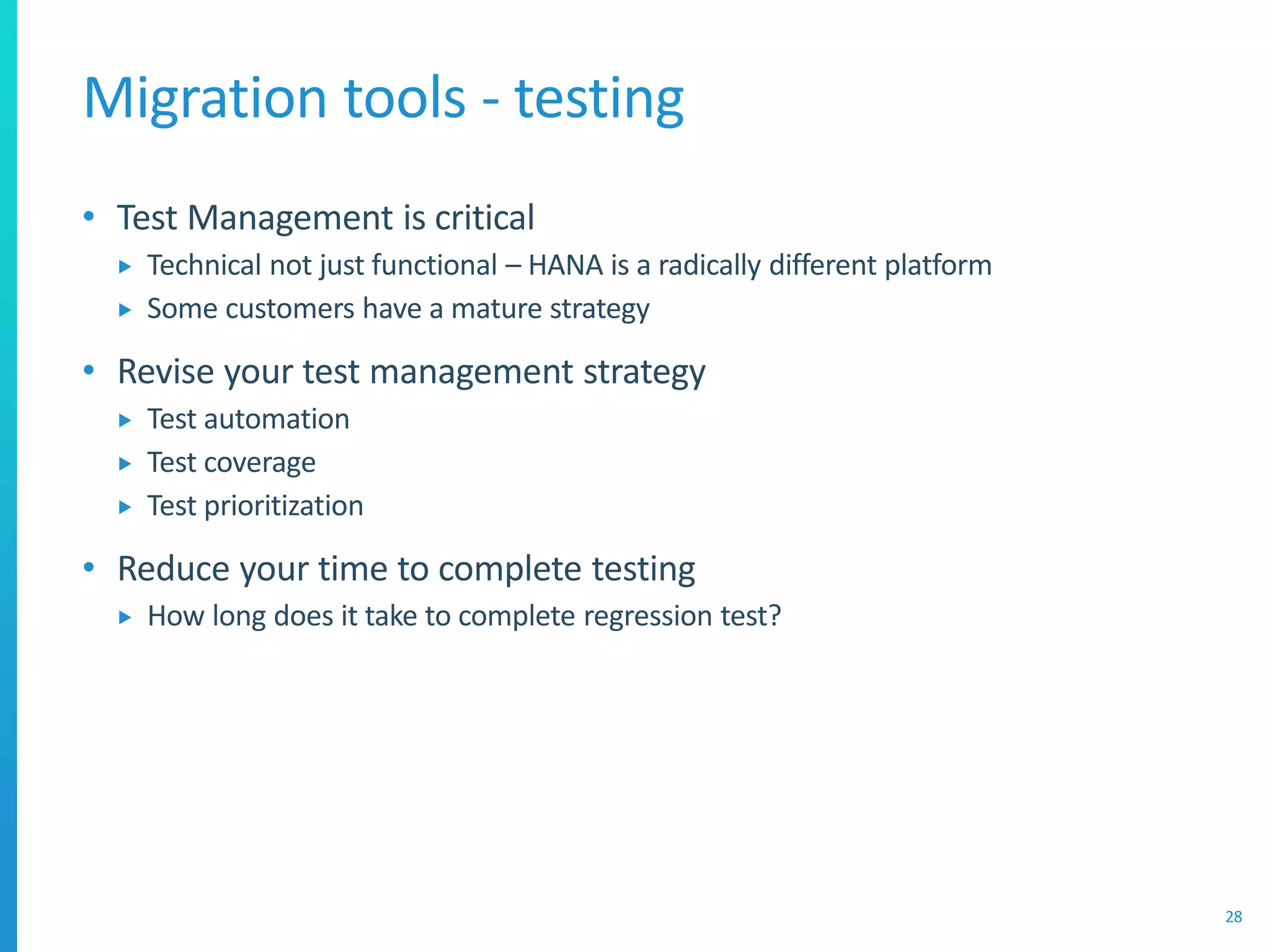 Migration tools - testing
• Test Management is critical
 Technical not just functional – HANA is a radically different platform
 Some customers have a mature strategy
• Revise your test management strategy
 Test automation
 Test coverage
 Test prioritization
• Reduce your time to complete testing
 How long does it take to complete regression test?
28
 