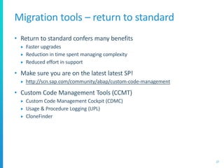 Migration tools – return to standard
• Return to standard confers many benefits
 Faster upgrades
 Reduction in time spent managing complexity
 Reduced effort in support
• Make sure you are on the latest latest SP!
 http://scn.sap.com/community/abap/custom-code-management
• Custom Code Management Tools (CCMT)
 Custom Code Management Cockpit (CDMC)
 Usage & Procedure Logging (UPL)
 CloneFinder
27
 