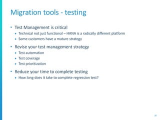 Migration tools - testing
• Test Management is critical
 Technical not just functional – HANA is a radically different platform
 Some customers have a mature strategy
• Revise your test management strategy
 Test automation
 Test coverage
 Test prioritization
• Reduce your time to complete testing
 How long does it take to complete regression test?
28
 