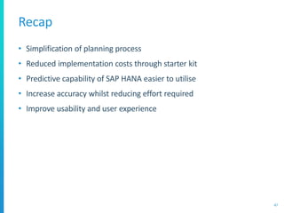Recap
• Simplification of planning process
• Reduced implementation costs through starter kit
• Predictive capability of SAP HANA easier to utilise
• Increase accuracy whilst reducing effort required
• Improve usability and user experience
47
 