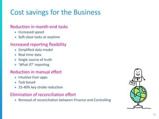 Cost savings for the Business
Reduction in month-end tasks
 Increased speed
 Soft close tasks at anytime
Increased reporting flexibility
 Simplified data model
 Real-time data
 Single source of truth
 ‘What if?’ reporting
Reduction in manual effort
 Intuitive Fiori apps
 Task based
 25-40% key stroke reduction
Elimination of reconciliation effort
 Removal of reconciliation between Finance and Controlling
59
 
