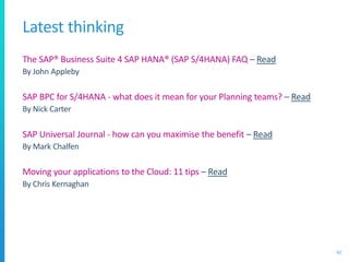 Latest thinking
The SAP® Business Suite 4 SAP HANA® (SAP S/4HANA) FAQ – Read
By John Appleby
SAP BPC for S/4HANA - what does it mean for your Planning teams? – Read
By Nick Carter
SAP Universal Journal - how can you maximise the benefit – Read
By Mark Chalfen
Moving your applications to the Cloud: 11 tips – Read
By Chris Kernaghan
62
 