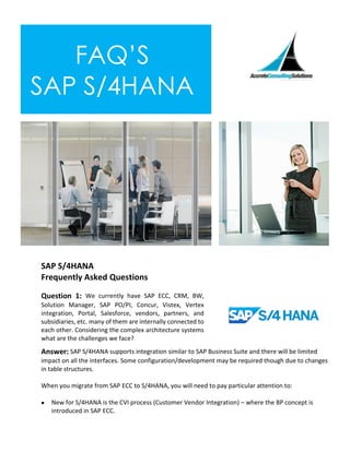 FAQ’S
SAP S/4HANA
SAP S/4HANA
Frequently Asked Questions
Question 1: We currently have SAP ECC, CRM, BW,
Solution Manager, SAP PO/PI, Concur, Vistex, Vertex
integration, Portal, Salesforce, vendors, partners, and
subsidiaries, etc. many of them are internally connected to
each other. Considering the complex architecture systems
what are the challenges we face?
Answer: SAP S/4HANA supports integration similar to SAP Business Suite and there will be limited
impact on all the interfaces. Some configuration/development may be required though due to changes
in table structures.
When you migrate from SAP ECC to S/4HANA, you will need to pay particular attention to:
• New for S/4HANA is the CVI process (Customer Vendor Integration) – where the BP concept is
introduced in SAP ECC.
 
