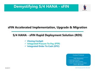 Demystifying S/4 HANA - sFIN
sFIN Accelerated Implementation, Upgrade & Migration
08/28/2015 Jothi Periasamy @ (916)-296-0228
Content Producer
________________________________
Jothi Periasamy
Chief Data Scientist
Chief SAP HANA Architect
Chief Financial Solution Architect
(916)-296-0228
Closing Cockpit
Integrated Procure To Pay (PTP)
Integrated Order To Cash (OTC)
S/4 HANA - sFIN Rapid Deployment Solution (RDS)
 