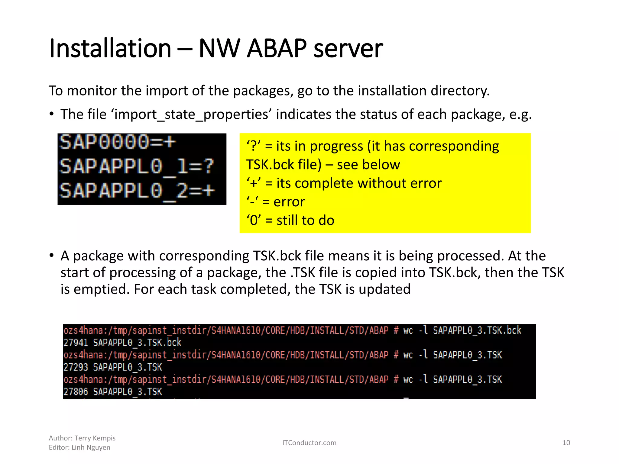 Installation – NW ABAP server
To monitor the import of the packages, go to the installation directory.
• The file ‘import_state_properties’ indicates the status of each package, e.g.
• A package with corresponding TSK.bck file means it is being processed. At the
start of processing of a package, the .TSK file is copied into TSK.bck, then the TSK
is emptied. For each task completed, the TSK is updated
Author: Terry Kempis
Editor: Linh Nguyen
ITConductor.com 10
‘?’ = its in progress (it has corresponding
TSK.bck file) – see below
‘+’ = its complete without error
‘-‘ = error
‘0’ = still to do
 