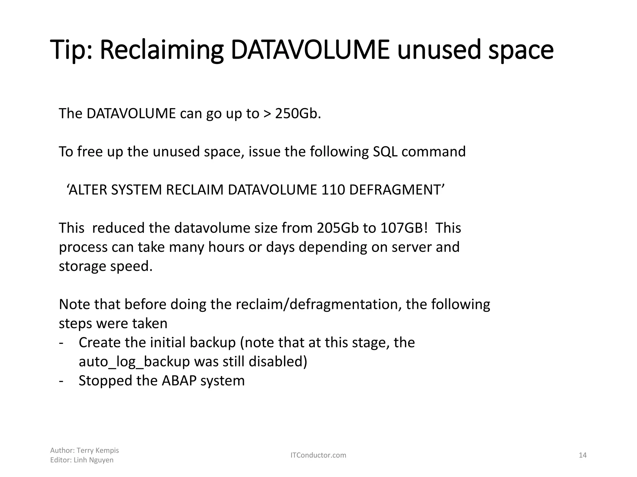 Tip: Reclaiming DATAVOLUME unused space
Author: Terry Kempis
Editor: Linh Nguyen
ITConductor.com 14
The DATAVOLUME can go up to > 250Gb.
To free up the unused space, issue the following SQL command
‘ALTER SYSTEM RECLAIM DATAVOLUME 110 DEFRAGMENT’
This reduced the datavolume size from 205Gb to 107GB! This
process can take many hours or days depending on server and
storage speed.
Note that before doing the reclaim/defragmentation, the following
steps were taken
- Create the initial backup (note that at this stage, the
auto_log_backup was still disabled)
- Stopped the ABAP system
 