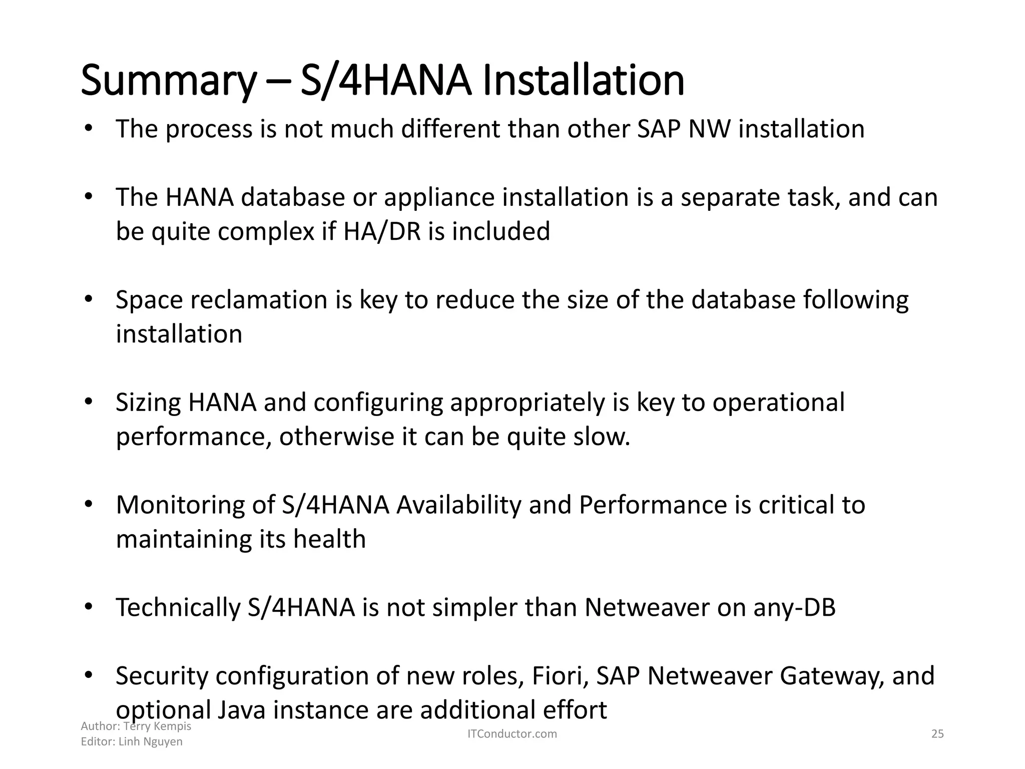 Summary – S/4HANA Installation
Author: Terry Kempis
Editor: Linh Nguyen
ITConductor.com 25
• The process is not much different than other SAP NW installation
• The HANA database or appliance installation is a separate task, and can
be quite complex if HA/DR is included
• Space reclamation is key to reduce the size of the database following
installation
• Sizing HANA and configuring appropriately is key to operational
performance, otherwise it can be quite slow.
• Monitoring of S/4HANA Availability and Performance is critical to
maintaining its health
• Technically S/4HANA is not simpler than Netweaver on any-DB
• Security configuration of new roles, Fiori, SAP Netweaver Gateway, and
optional Java instance are additional effort
 
