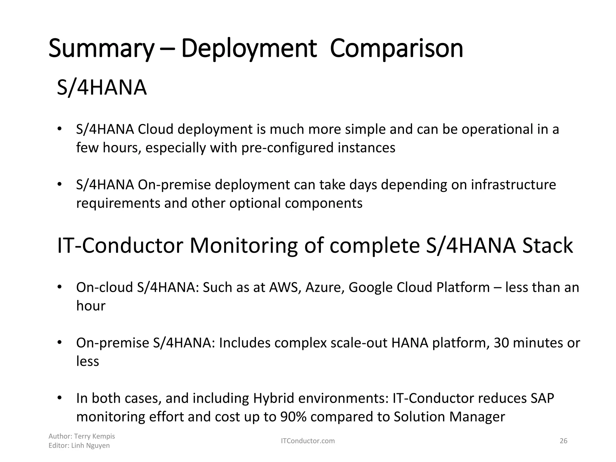 Summary – Deployment Comparison
Author: Terry Kempis
Editor: Linh Nguyen
ITConductor.com 26
S/4HANA
• S/4HANA Cloud deployment is much more simple and can be operational in a
few hours, especially with pre-configured instances
• S/4HANA On-premise deployment can take days depending on infrastructure
requirements and other optional components
IT-Conductor Monitoring of complete S/4HANA Stack
• On-cloud S/4HANA: Such as at AWS, Azure, Google Cloud Platform – less than an
hour
• On-premise S/4HANA: Includes complex scale-out HANA platform, 30 minutes or
less
• In both cases, and including Hybrid environments: IT-Conductor reduces SAP
monitoring effort and cost up to 90% compared to Solution Manager
 