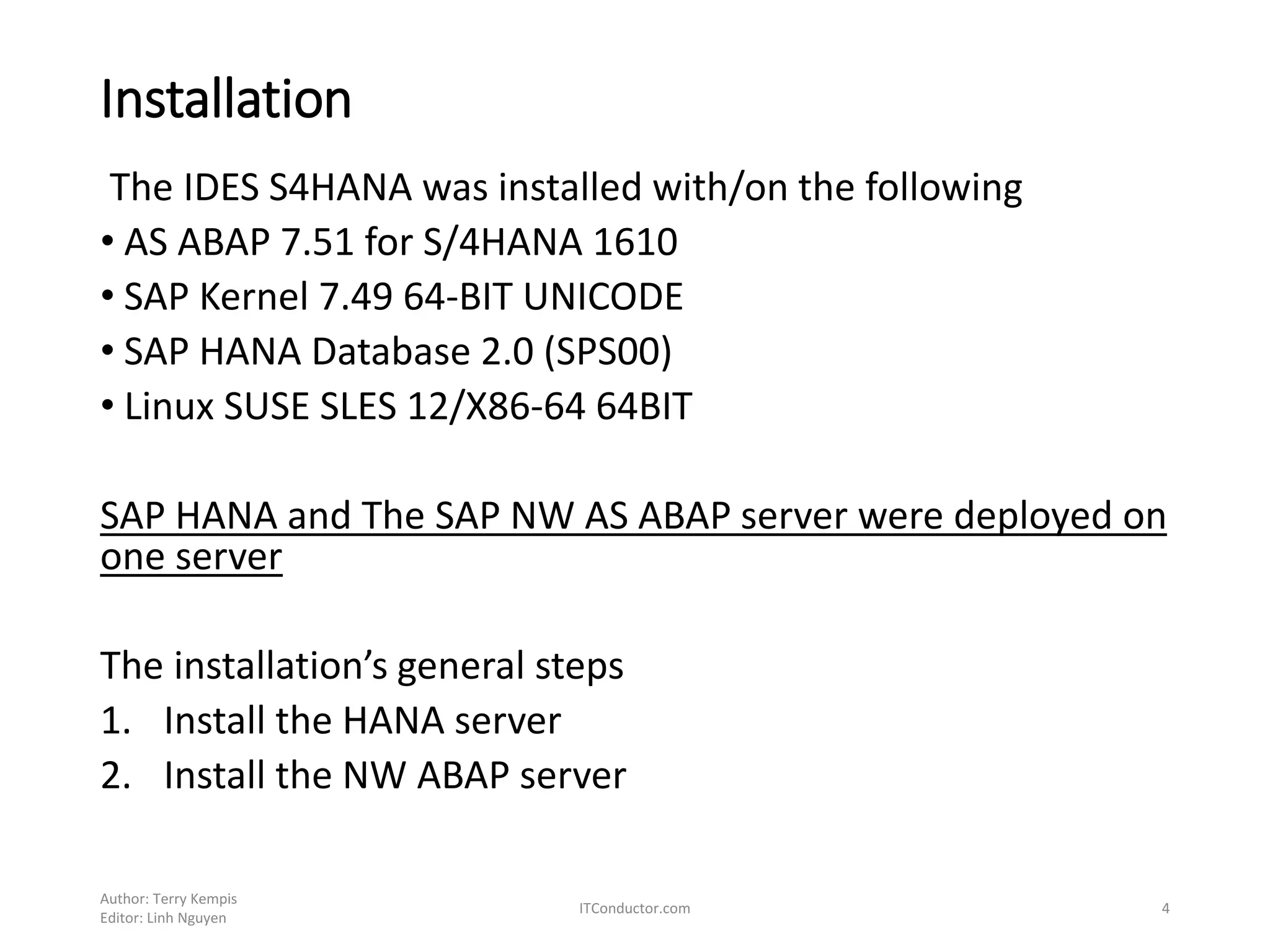 Installation
The IDES S4HANA was installed with/on the following
• AS ABAP 7.51 for S/4HANA 1610
• SAP Kernel 7.49 64-BIT UNICODE
• SAP HANA Database 2.0 (SPS00)
• Linux SUSE SLES 12/X86-64 64BIT
SAP HANA and The SAP NW AS ABAP server were deployed on
one server
The installation’s general steps
1. Install the HANA server
2. Install the NW ABAP server
Author: Terry Kempis
Editor: Linh Nguyen
ITConductor.com 4
 
