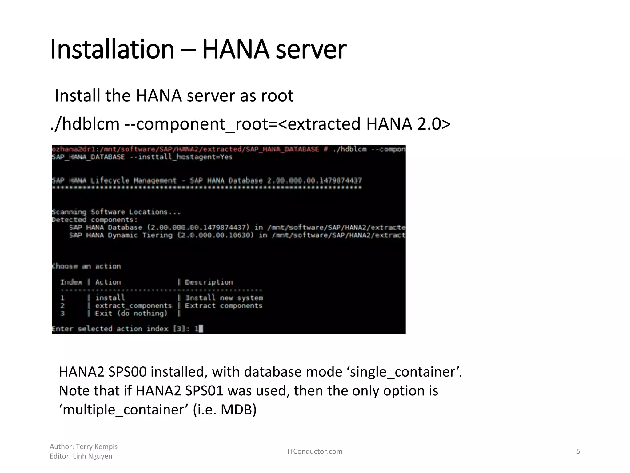 Installation – HANA server
Install the HANA server as root
./hdblcm --component_root=<extracted HANA 2.0>
Author: Terry Kempis
Editor: Linh Nguyen
ITConductor.com 5
HANA2 SPS00 installed, with database mode ‘single_container’.
Note that if HANA2 SPS01 was used, then the only option is
‘multiple_container’ (i.e. MDB)
 