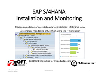 SAP S/4HANA
Installation and Monitoring
This is a compilation of notes taken during installation of IDES S4HANA.
Also include monitoring of S/4HANA using the IT-Conductor
By OZSoft Consulting for ITConductor.com
Author: Terry Kempis
Editor: Linh Nguyen
ITConductor.com 1
 