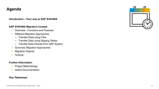3
PUBLIC
© 2019 SAP SE or an SAP affiliate company. All rights reserved. ǀ
Introduction – Your way to SAP S/4HANA
SAP S/4HANA Migration Cockpit
▪ Overview - Functions and Features
▪ Different Migration Approaches
– Transfer Data using Files
– Transfer Data using Staging Tables
– Transfer Data Directly from SAP System
▪ Summary Migration Approaches
▪ Migration Objects
▪ Outlook
Further Information
▪ Project Methodology
▪ Useful Documentation
Key Takeaways
Agenda
 