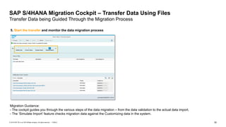 50
PUBLIC
© 2019 SAP SE or an SAP affiliate company. All rights reserved. ǀ
SAP S/4HANA Migration Cockpit – Transfer Data Using Files
Transfer Data being Guided Through the Migration Process
Migration Guidance:
- The cockpit guides you through the various steps of the data migration – from the data validation to the actual data import.
- The ‘Simulate Import’ feature checks migration data against the Customizing data in the system.
5. Start the transfer and monitor the data migration process
 