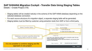 53
PUBLIC
© 2019 SAP SE or an SAP affiliate company. All rights reserved. ǀ
SAP S/4HANA Migration Cockpit - Transfer Data Using Staging Tables
Details – Create Project (1/6)
▪ Staging tables will be created natively in the schema of the SAP HANA database depending on the
selected database connection.
▪ For each source structure of a migration object, a separate staging table will be generated.
▪ Staging tables must be filled by customer using extraction tools from SAP or from a third party.
Select Transfer Option
Database connection specifies where the
staging tables should be created
It is not possible to combine staging and file
approach in one project!
 