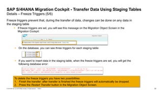 57
PUBLIC
© 2019 SAP SE or an SAP affiliate company. All rights reserved. ǀ
Freeze triggers prevent that, during the transfer of data, changes can be done on any data in
the staging table
▪ If freeze triggers are set, you will see this message on the Migration Object Screen in the
Migration Cockpit:
SAP S/4HANA Migration Cockpit - Transfer Data Using Staging Tables
Details – Freeze Triggers (5/6)
To delete the freeze triggers you have two possibilities:
1. Finish the transfer: after transfer is finished the freeze triggers will automatically be dropped.
2. Press the Restart Transfer button in the Migration Object Screen.
▪ If you want to insert data in the staging table, when the freeze triggers are set, you will get the
following database error:
▪ On the database, you can see three triggers for each staging table:
 