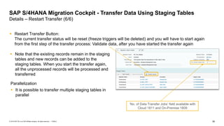 58
PUBLIC
© 2019 SAP SE or an SAP affiliate company. All rights reserved. ǀ
▪ Restart Transfer Button:
The current transfer status will be reset (freeze triggers will be deleted) and you will have to start again
from the first step of the transfer process: Validate data, after you have started the transfer again
SAP S/4HANA Migration Cockpit - Transfer Data Using Staging Tables
Details – Restart Transfer (6/6)
▪ Note that the existing records remain in the staging
tables and new records can be added to the
staging tables. When you start the transfer again,
all the unprocessed records will be processed and
transferred
‘No. of Data Transfer Jobs’ field available with
Cloud 1811 and On-Premise 1809
Parallelization
▪ It is possible to transfer multiple staging tables in
parallel
 