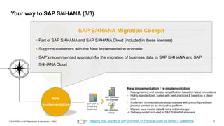 7
PUBLIC
© 2019 SAP SE or an SAP affiliate company. All rights reserved. ǀ Hybrid
Hybrid
Transition
Mapping Your Journey to SAP S/4HANA - A Practical Guide for Senior IT Leadership
Bring your business processes to the new platform
▪ A complete technical in-place conversion of an existing SAP
Business Suite ERP system to SAP S/4HANA
▪ Adopt new innovations at your speed
→ Delivery model: in S/4HANA shipment included
SAP S/4HANA
On-Premise
SAP ERP
System
System
Conversion
Partly re-use, partly re-implementation
▪ covers the migration of relevant business data from SAP ERP to SAP
S/4HANA
▪ allows to combine redesign of business processes with retaining
historical data
▪ realized by a combination of standard functions used for New
Implementation or System Conversion together with complementing
expert functions which are not released to general availability
→ Delivery model: as a service / consulting project
SAP S/4HANA
On-Premise
SAP ERP
System(s)
Selective
Data Transition
New implementation / re-implementation
▪ Reengineering and process simplification based on latest innovations
▪ Highly standardized, fueled with best practices & based on a clean
core
▪ Implement innovative business processes with preconfigured best
practice content on an innovative platform
▪ Migrate your master data & retire old landscape
→ Delivery model: included in SAP S/4HANA shipment
SAP S/4HANA
On-Premise
SAP S/4HANA
Cloud
SAP ERP or
Third Party
System(s)
New
Implementation
SAP S/4HANA Migration Cockpit
▪ Part of SAP S/4HANA and SAP S/4HANA Cloud (included in these licenses)
▪ Supports customers with the New Implementation scenario
▪ SAP’s recommended approach for the migration of business data to SAP S/4HANA and SAP
S/4HANA Cloud
Your way to SAP S/4HANA (3/3)
 