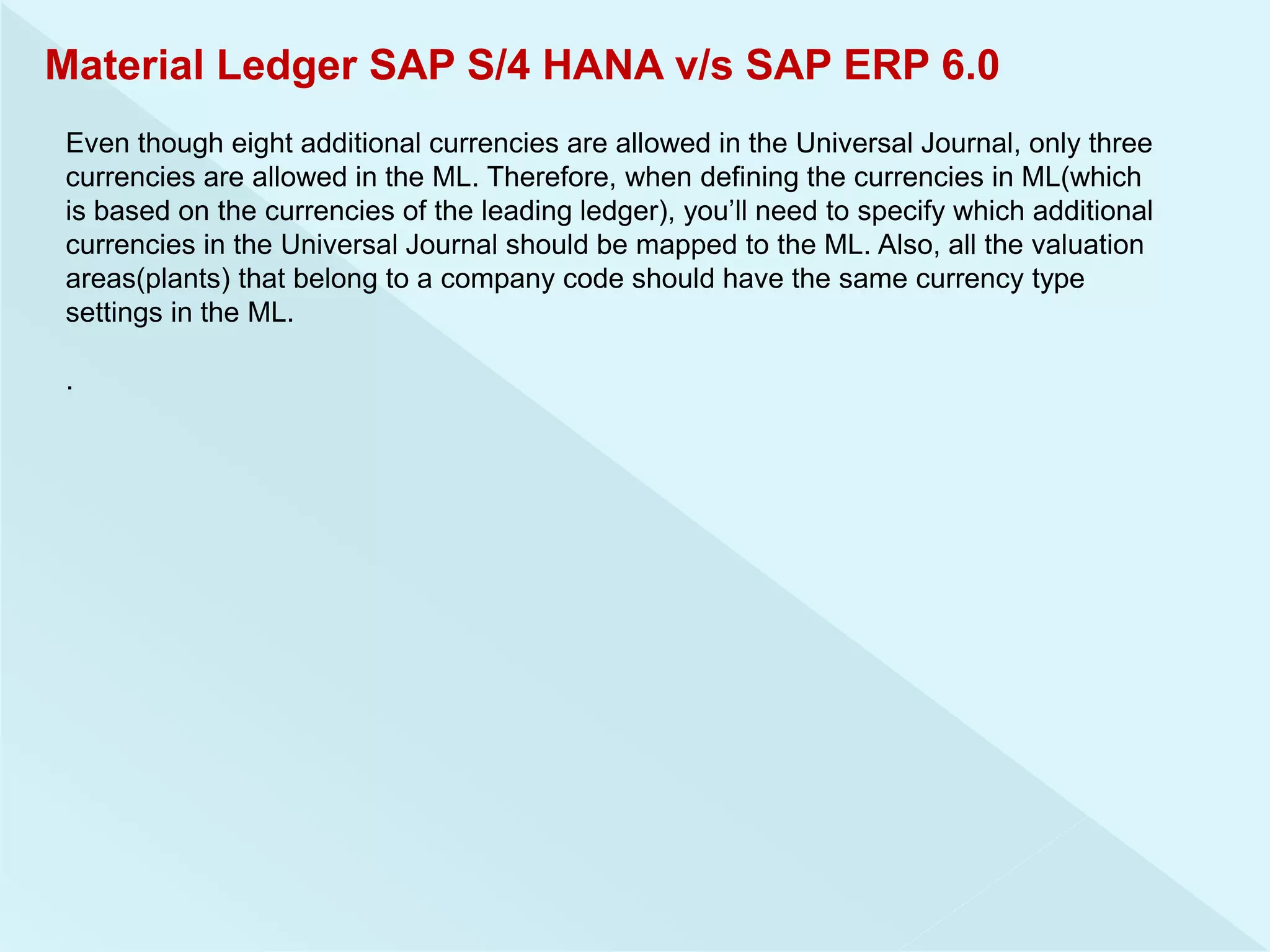 Material Ledger SAP S/4 HANA v/s SAP ERP 6.0
Even though eight additional currencies are allowed in the Universal Journal, only three
currencies are allowed in the ML. Therefore, when defining the currencies in ML(which
is based on the currencies of the leading ledger), you’ll need to specify which additional
currencies in the Universal Journal should be mapped to the ML. Also, all the valuation
areas(plants) that belong to a company code should have the same currency type
settings in the ML.
.
 