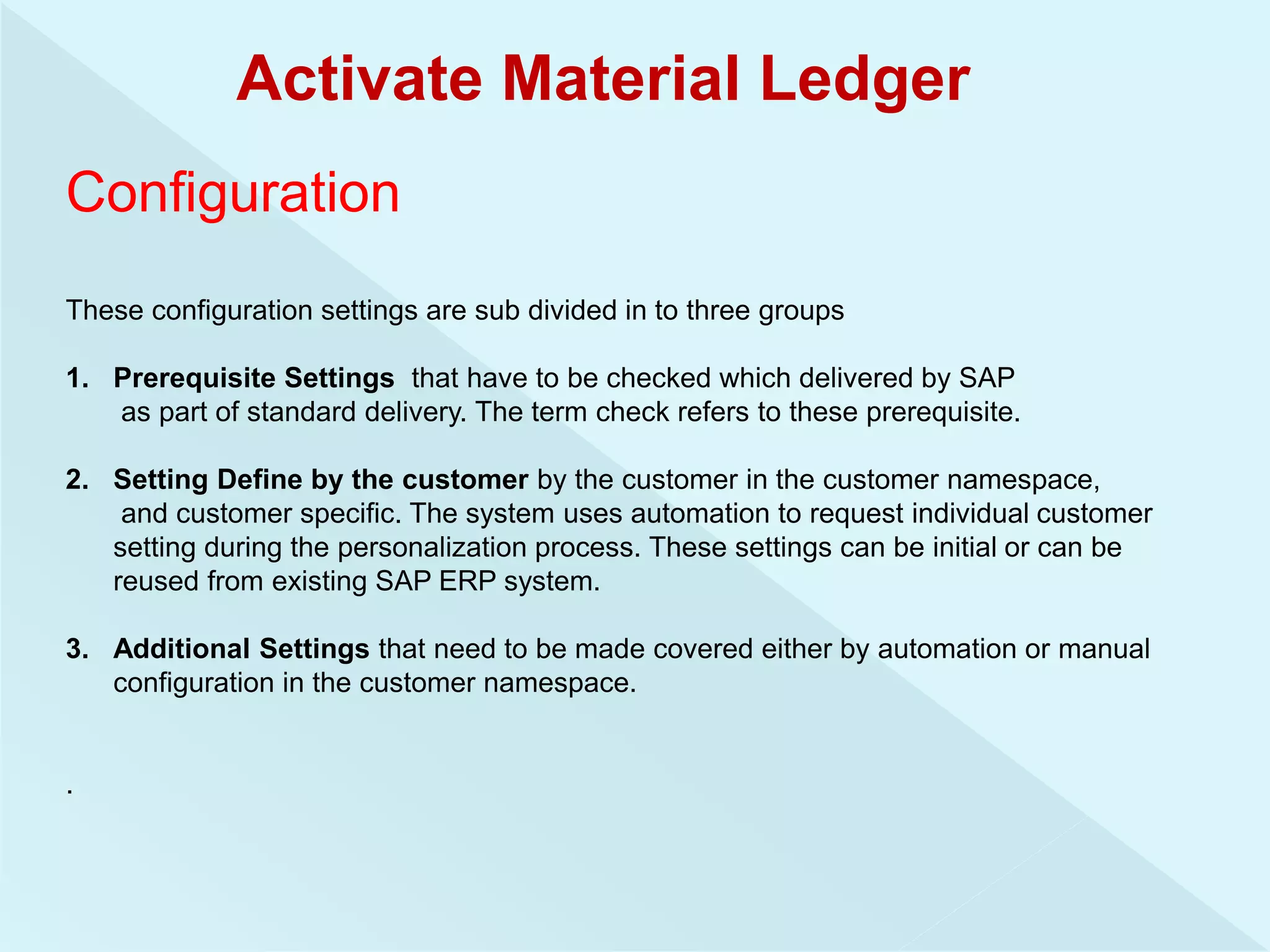 Activate Material Ledger
Configuration
These configuration settings are sub divided in to three groups
1. Prerequisite Settings that have to be checked which delivered by SAP
as part of standard delivery. The term check refers to these prerequisite.
2. Setting Define by the customer by the customer in the customer namespace,
and customer specific. The system uses automation to request individual customer
setting during the personalization process. These settings can be initial or can be
reused from existing SAP ERP system.
3. Additional Settings that need to be made covered either by automation or manual
configuration in the customer namespace.
.
 