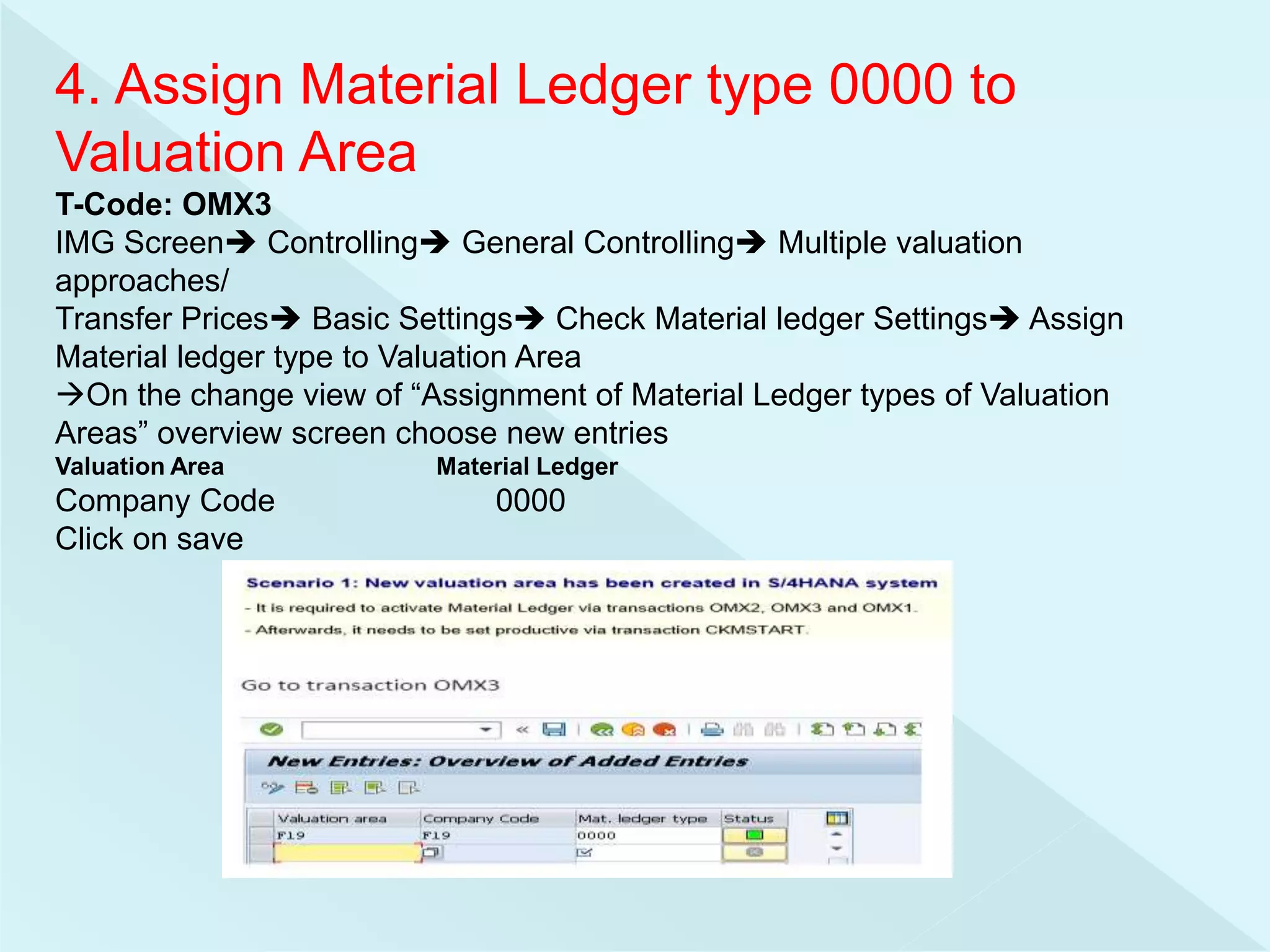 4. Assign Material Ledger type 0000 to
Valuation Area
T-Code: OMX3
IMG Screen Controlling General Controlling Multiple valuation
approaches/
Transfer Prices Basic Settings Check Material ledger Settings Assign
Material ledger type to Valuation Area
On the change view of “Assignment of Material Ledger types of Valuation
Areas” overview screen choose new entries
Valuation Area Material Ledger
Company Code 0000
Click on save
 