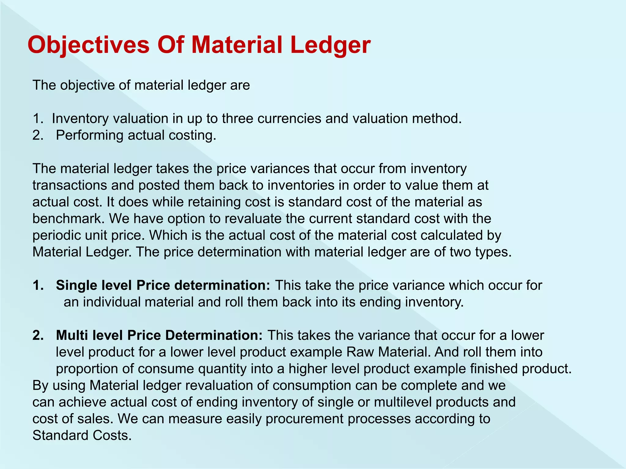 Objectives Of Material Ledger
The objective of material ledger are
1. Inventory valuation in up to three currencies and valuation method.
2. Performing actual costing.
The material ledger takes the price variances that occur from inventory
transactions and posted them back to inventories in order to value them at
actual cost. It does while retaining cost is standard cost of the material as
benchmark. We have option to revaluate the current standard cost with the
periodic unit price. Which is the actual cost of the material cost calculated by
Material Ledger. The price determination with material ledger are of two types.
1. Single level Price determination: This take the price variance which occur for
an individual material and roll them back into its ending inventory.
2. Multi level Price Determination: This takes the variance that occur for a lower
level product for a lower level product example Raw Material. And roll them into
proportion of consume quantity into a higher level product example finished product.
By using Material ledger revaluation of consumption can be complete and we
can achieve actual cost of ending inventory of single or multilevel products and
cost of sales. We can measure easily procurement processes according to
Standard Costs.
 