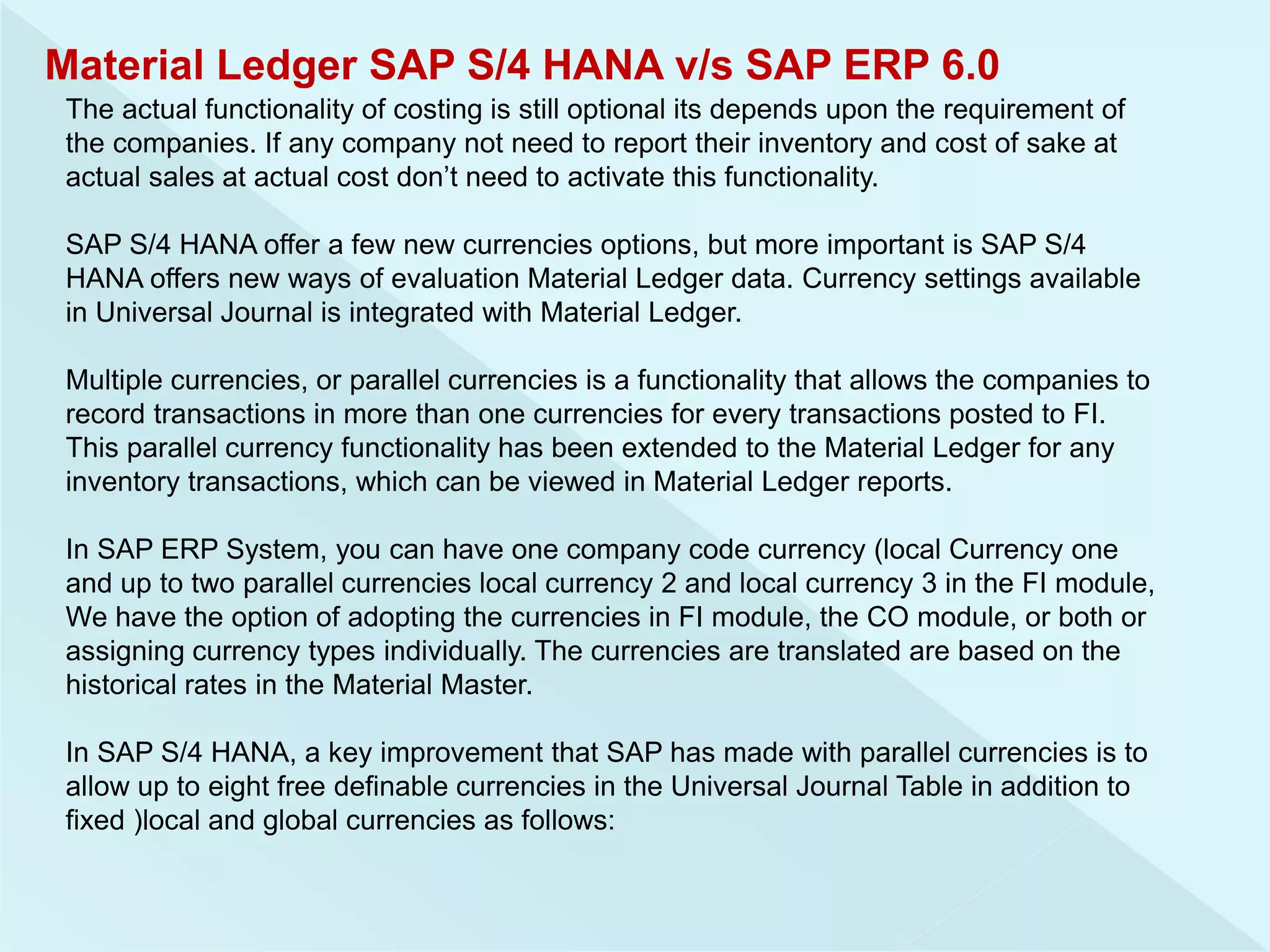 Material Ledger SAP S/4 HANA v/s SAP ERP 6.0
The actual functionality of costing is still optional its depends upon the requirement of
the companies. If any company not need to report their inventory and cost of sake at
actual sales at actual cost don’t need to activate this functionality.
SAP S/4 HANA offer a few new currencies options, but more important is SAP S/4
HANA offers new ways of evaluation Material Ledger data. Currency settings available
in Universal Journal is integrated with Material Ledger.
Multiple currencies, or parallel currencies is a functionality that allows the companies to
record transactions in more than one currencies for every transactions posted to FI.
This parallel currency functionality has been extended to the Material Ledger for any
inventory transactions, which can be viewed in Material Ledger reports.
In SAP ERP System, you can have one company code currency (local Currency one
and up to two parallel currencies local currency 2 and local currency 3 in the FI module,
We have the option of adopting the currencies in FI module, the CO module, or both or
assigning currency types individually. The currencies are translated are based on the
historical rates in the Material Master.
In SAP S/4 HANA, a key improvement that SAP has made with parallel currencies is to
allow up to eight free definable currencies in the Universal Journal Table in addition to
fixed )local and global currencies as follows:
 