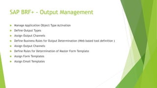SAP BRF+ - Output Management
 Manage Application Object Type Activation
 Define Output Types
 Assign Output Channels
 Define Business Rules for Output Determination (Web based tool definition )
 Assign Output Channels
 Define Rules for Determination of Master Form Template
 Assign Form Templates
 Assign Email Templates
 
