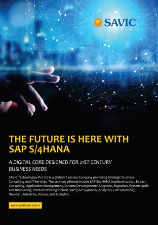 A DIGITAL CORE DESIGNED FOR 21ST CENTURY
BUSINESS NEEDS
THE FUTURE IS HERE WITH
SAP S/4HANA
SAVIC Technologies Pvt Ltd is a global IT service Company providing Strategic Business
Consulting and IT Services. The services offered include SAP S/4 HANA implementation, Expert
Consulting, Application Management, Custom Developments, Upgrade, Migration, System Audit
and Resourcing. Product offering include SAP (SAP S/4HANA, Analytics, LoB Solutions),
NewGen, Intralinks, Kronos and Xpandion.
www.savictech.com »
 