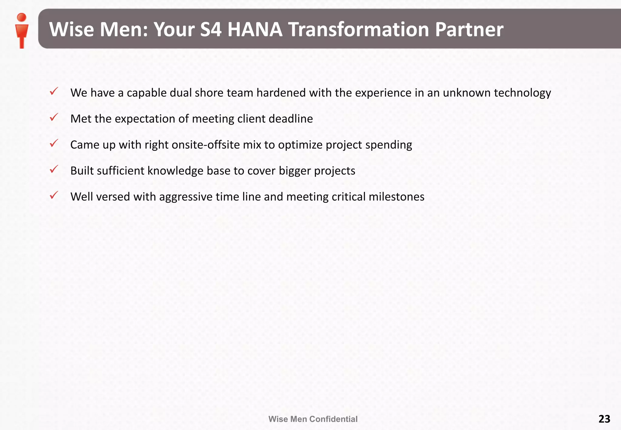 Wise Men Confidential
Wise Men: Your S4 HANA Transformation Partner
 We have a capable dual shore team hardened with the experience in an unknown technology
 Met the expectation of meeting client deadline
 Came up with right onsite-offsite mix to optimize project spending
 Built sufficient knowledge base to cover bigger projects
 Well versed with aggressive time line and meeting critical milestones
23
 