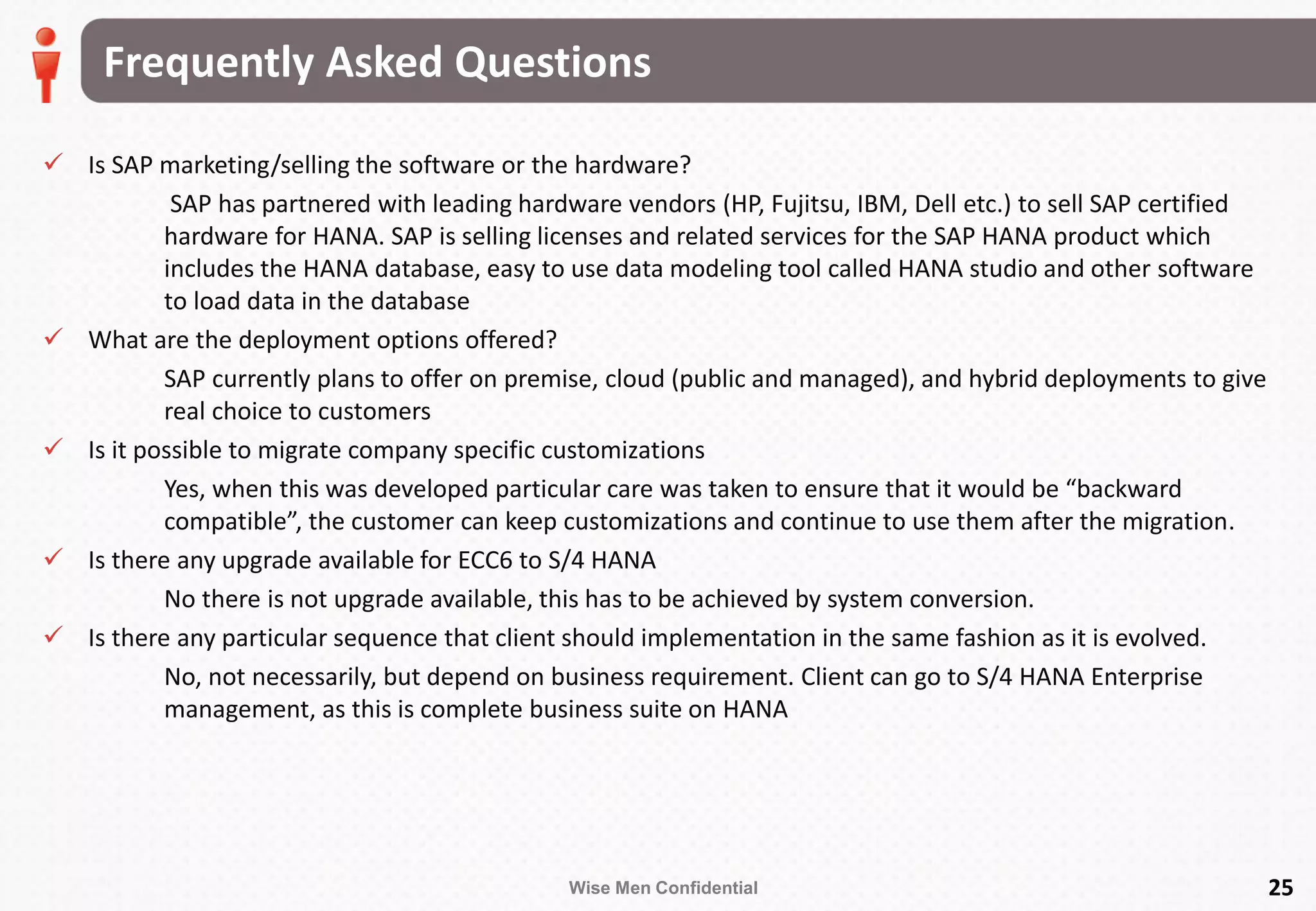 Wise Men Confidential
Frequently Asked Questions
25
 Is SAP marketing/selling the software or the hardware?
SAP has partnered with leading hardware vendors (HP, Fujitsu, IBM, Dell etc.) to sell SAP certified
hardware for HANA. SAP is selling licenses and related services for the SAP HANA product which
includes the HANA database, easy to use data modeling tool called HANA studio and other software
to load data in the database
 What are the deployment options offered?
SAP currently plans to offer on premise, cloud (public and managed), and hybrid deployments to give
real choice to customers
 Is it possible to migrate company specific customizations
Yes, when this was developed particular care was taken to ensure that it would be “backward
compatible”, the customer can keep customizations and continue to use them after the migration.
 Is there any upgrade available for ECC6 to S/4 HANA
No there is not upgrade available, this has to be achieved by system conversion.
 Is there any particular sequence that client should implementation in the same fashion as it is evolved.
No, not necessarily, but depend on business requirement. Client can go to S/4 HANA Enterprise
management, as this is complete business suite on HANA
 