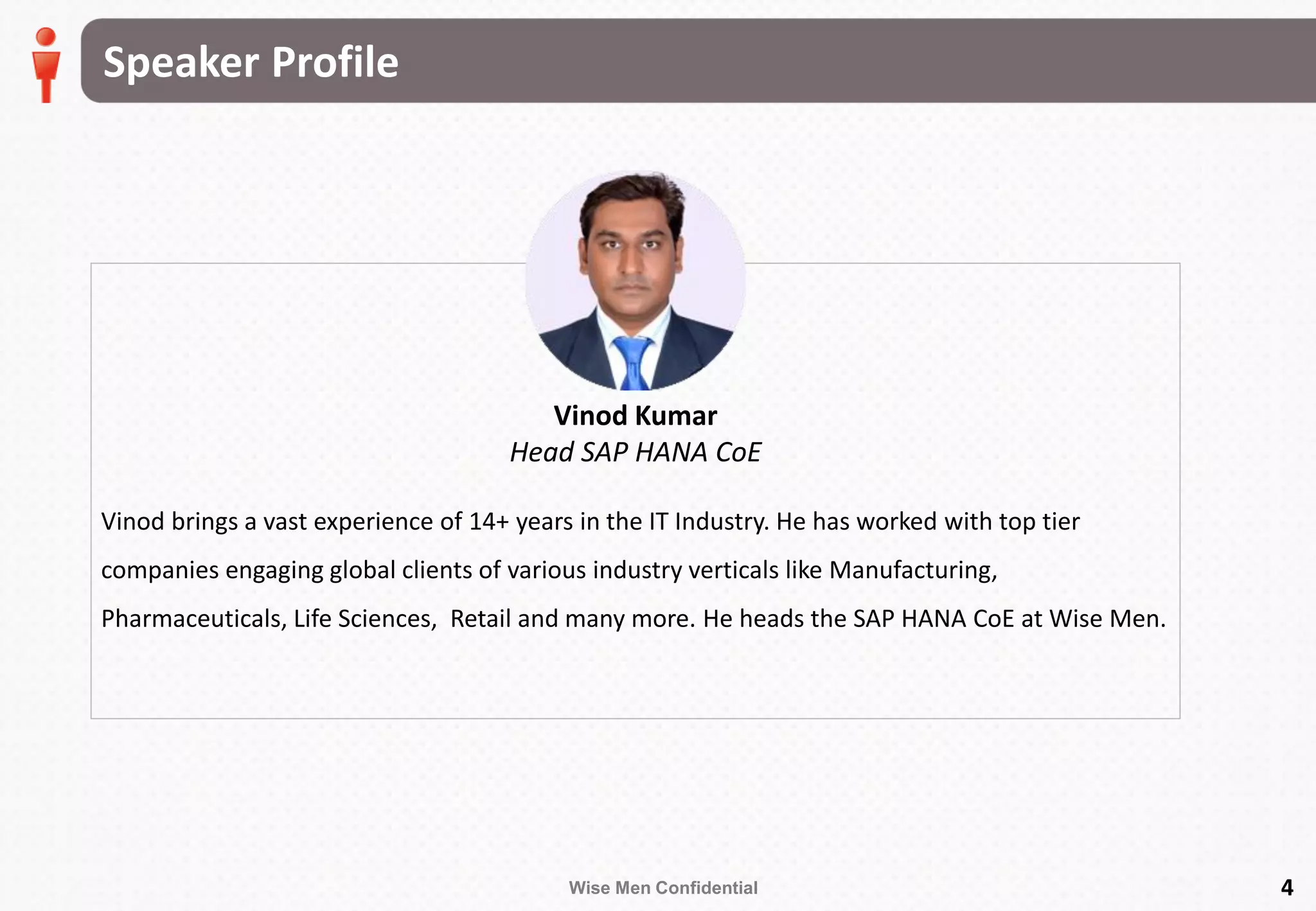Wise Men Confidential 4
Vinod brings a vast experience of 14+ years in the IT Industry. He has worked with top tier
companies engaging global clients of various industry verticals like Manufacturing,
Pharmaceuticals, Life Sciences, Retail and many more. He heads the SAP HANA CoE at Wise Men.
Speaker Profile
Vinod Kumar
Head SAP HANA CoE
 