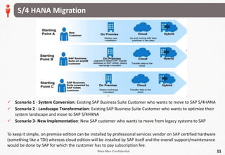 Wise Men Confidential
S/4 HANA Migration
11
 Scenario 1 - System Conversion: Existing SAP Business Suite Customer who wants to move to SAP S/4HANA
 Scenario 2 - Landscape Transformation: Existing SAP Business Suite Customer who wants to optimize their
system landscape and move to SAP S/4HANA
 Scenario 3- New Implementation: New SAP customer who wants to move from legacy systems to SAP
To keep it simple, on premise edition can be installed by professional services vendor on SAP certified hardware
(something like a TDI) whereas cloud edition will be installed by SAP itself and the overall support/maintenance
would be done by SAP for which the customer has to pay subscription fee.
 
