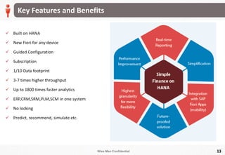 Wise Men Confidential 13
Key Features and Benefits
 Built on HANA
 New Fiori for any device
 Guided Configuration
 Subscription
 1/10 Data footprint
 3-7 times higher throughput
 Up to 1800 times faster analytics
 ERP,CRM,SRM,PLM,SCM in one system
 No locking
 Predict, recommend, simulate etc.
 