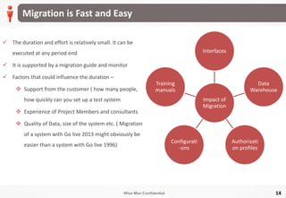 Wise Men Confidential
Migration is Fast and Easy
14
 The duration and effort is relatively small. It can be
executed at any period end
 It is supported by a migration guide and monitor
 Factors that could influence the duration –
 Support from the customer ( how many people,
how quickly can you set up a test system
 Experience of Project Members and consultants
 Quality of Data, size of the system etc. ( Migration
of a system with Go live 2013 might obviously be
easier than a system with Go live 1996)
Impact of
Migration
Interfaces
Data
Warehouse
Authorizati
on profiles
Configurati
-ons
Training
manuals
 