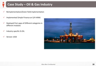 Wise Men Confidential
Case Study – Oil & Gas Industry
20
 Reimplementation/Green field implementation
 Implemented Simple Finance on S/4 HANA
 Deployed Fiori apps of Different categories in
different modules
 Industry specific IS-OIL
 Version 1503
 