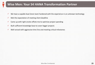 Wise Men Confidential
Wise Men: Your S4 HANA Transformation Partner
 We have a capable dual shore team hardened with the experience in an unknown technology
 Met the expectation of meeting client deadline
 Came up with right onsite-offsite mix to optimize project spending
 Built sufficient knowledge base to cover bigger projects
 Well versed with aggressive time line and meeting critical milestones
23
 