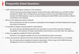 Wise Men Confidential
Frequently Asked Questions
25
 Is SAP marketing/selling the software or the hardware?
SAP has partnered with leading hardware vendors (HP, Fujitsu, IBM, Dell etc.) to sell SAP certified
hardware for HANA. SAP is selling licenses and related services for the SAP HANA product which
includes the HANA database, easy to use data modeling tool called HANA studio and other software
to load data in the database
 What are the deployment options offered?
SAP currently plans to offer on premise, cloud (public and managed), and hybrid deployments to give
real choice to customers
 Is it possible to migrate company specific customizations
Yes, when this was developed particular care was taken to ensure that it would be “backward
compatible”, the customer can keep customizations and continue to use them after the migration.
 Is there any upgrade available for ECC6 to S/4 HANA
No there is not upgrade available, this has to be achieved by system conversion.
 Is there any particular sequence that client should implementation in the same fashion as it is evolved.
No, not necessarily, but depend on business requirement. Client can go to S/4 HANA Enterprise
management, as this is complete business suite on HANA
 