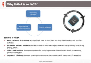 Wise Men Confidential
Why HANA is so FAST?
Benefits of HANA
 Make Decisions in Real-time: Access to real time analysis; fast and easy creation of ad-hoc business
statistics.
 Accelerate Business Processes: Increase speed of information processes such as planning, forecasting,
pricing, offers..
 Unlock New Insights: Remove constraints for analyzing massive data volumes, trends, data mining,
predictive analytics…
 Improve IT Efficiency: Manage growing data volume and complexity with lower cost of ownership
In-memory
Database
Column Database
MPP(Massive
parallel processing)
 