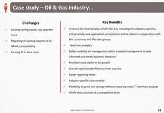 Wise Men Confidential
Case study – Oil & Gas Industry…
Challenges
 Existing configuration not upto the
mark
 Migrating of existing reports to S4
HANA, compatibility
 Existing PI to Java stack
21
Key Benefits
 It covers the functionality of SAP ECC 6.0, including the industry specifics,
and secondly new application components will be added in cooperation with
the customers and the user groups
 Real time analytics
 Better visibility for management which enabled management to take
informed and timely business decisions
 Provided solid platform for growth
 Greater operational efficiency from day one
 Faster reporting times
 Industry-specific functionality
 Flexibility to grow and change without requiring major IT overhaul projects
 World-class solution at a competitive price
 