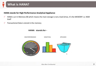 Wise Men Confidential
What is HANA?
7
HANA stands for High Performance Analytical Appliance
 HANA is an In-Memory DB which means the main storage is not a hard-drive, it’s the MEMORY i.e. RAM
itself
 Transactional Data is stored in the memory
 