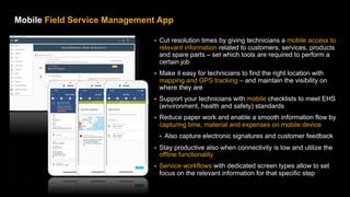 20
PUBLIC
© 2021 SAP SE or an SAP affiliate company. All rights reserved. ǀ
Mobile Field Service Management App – Speed up issue resolution and
enable smooth information flow
§ Cut resolution times by giving technicians a mobile access to
relevant information related to customers, services, products
and spare parts – set which tools are required to perform a
certain job
§ Make it easy for technicians to find the right location with
mapping and GPS tracking – and maintain the visibility on
where they are
§ Support your technicians with mobile checklists to meet EHS
(environment, health and safety) standards
§ Reduce paper work and enable a smooth information flow by
capturing time, material and expenses on mobile device
§ Also capture electronic signatures and customer feedback
§ Stay productive also when connectivity is low and utilize the
offline functionality
§ Service workflows with dedicated screen types allow to set
focus on the relevant information for that specific step
 