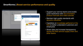 21
PUBLIC
© 2021 SAP SE or an SAP affiliate company. All rights reserved. ǀ
Smartforms | Boost service performance and quality
§ Support your service teams and enable
quick resolutions with documentation,
product manuals and video tutorials
§ Maintain high quality standards with
dynamic checklists
§ Capitalize on knowledge gathered on the
field to better understand customers and
employees
§ Share data and increase transparency
across the field service supply chain and
other teams
 