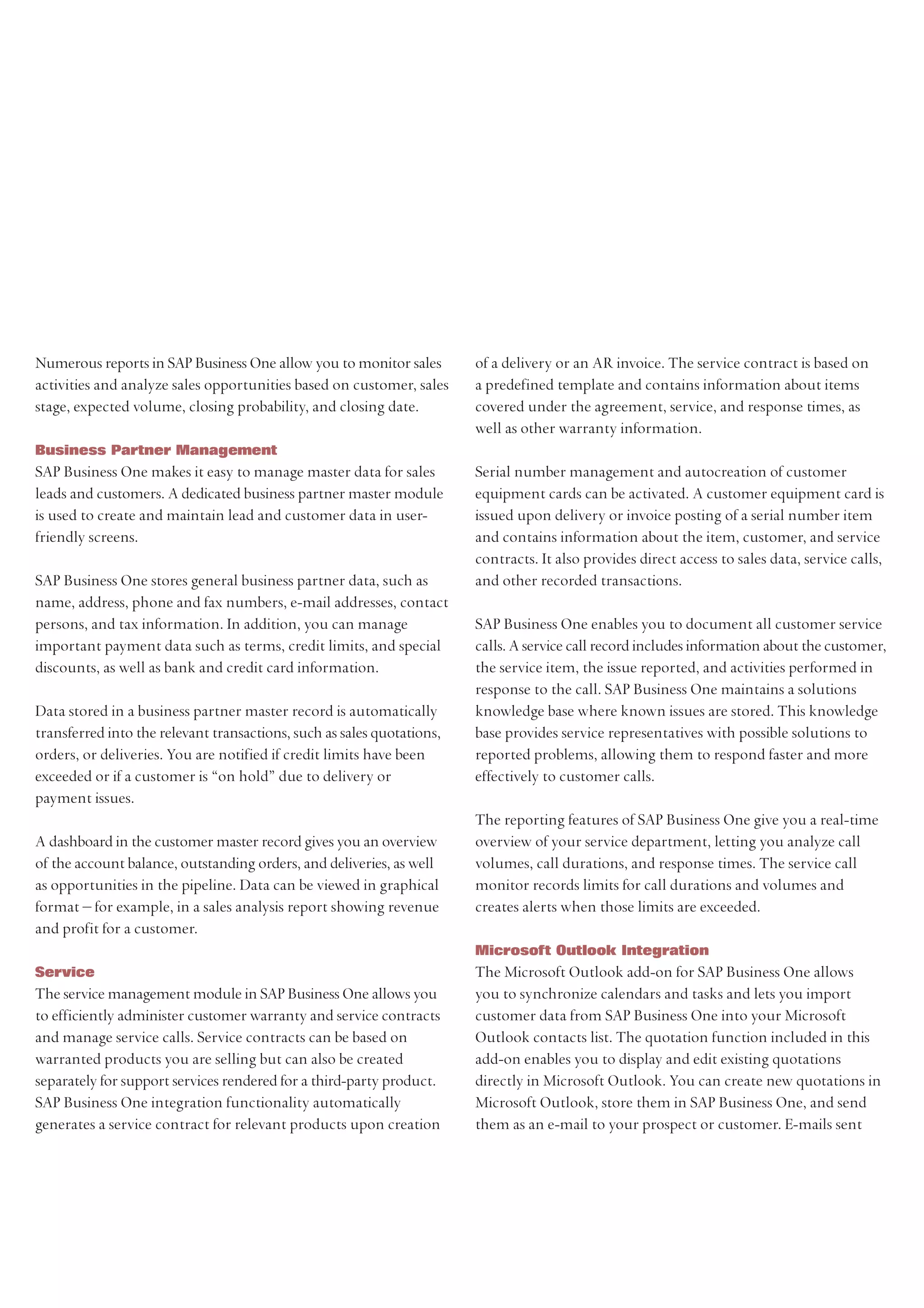 Numerous reports in SAP Business One allow you to monitor sales         of a delivery or an AR invoice. The service contract is based on
activities and analyze sales opportunities based on customer, sales     a predefined template and contains information about items
stage, expected volume, closing probability, and closing date.          covered under the agreement, service, and response times, as
                                                                        well as other warranty information.
Business Partner Management
SAP Business One makes it easy to manage master data for sales          Serial number management and autocreation of customer
leads and customers. A dedicated business partner master module         equipment cards can be activated. A customer equipment card is
is used to create and maintain lead and customer data in user-          issued upon delivery or invoice posting of a serial number item
friendly screens.                                                       and contains information about the item, customer, and service
                                                                        contracts. It also provides direct access to sales data, service calls,
SAP Business One stores general business partner data, such as          and other recorded transactions.
name, address, phone and fax numbers, e-mail addresses, contact
persons, and tax information. In addition, you can manage               SAP Business One enables you to document all customer service
important payment data such as terms, credit limits, and special        calls. A service call record includes information about the customer,
discounts, as well as bank and credit card information.                 the service item, the issue reported, and activities performed in
                                                                        response to the call. SAP Business One maintains a solutions
Data stored in a business partner master record is automatically        knowledge base where known issues are stored. This knowledge
transferred into the relevant transactions, such as sales quotations,   base provides service representatives with possible solutions to
orders, or deliveries. You are notified if credit limits have been      reported problems, allowing them to respond faster and more
exceeded or if a customer is “on hold” due to delivery or               effectively to customer calls.
payment issues.
                                                                        The reporting features of SAP Business One give you a real-time
A dashboard in the customer master record gives you an overview         overview of your service department, letting you analyze call
of the account balance, outstanding orders, and deliveries, as well     volumes, call durations, and response times. The service call
as opportunities in the pipeline. Data can be viewed in graphical       monitor records limits for call durations and volumes and
format – for example, in a sales analysis report showing revenue        creates alerts when those limits are exceeded.
and profit for a customer.
                                                                        Microsoft Outlook Integration
Service                                                                 The Microsoft Outlook add-on for SAP Business One allows
The service management module in SAP Business One allows you            you to synchronize calendars and tasks and lets you import
to efficiently administer customer warranty and service contracts       customer data from SAP Business One into your Microsoft
and manage service calls. Service contracts can be based on             Outlook contacts list. The quotation function included in this
warranted products you are selling but can also be created              add-on enables you to display and edit existing quotations
separately for support services rendered for a third-party product.     directly in Microsoft Outlook. You can create new quotations in
SAP Business One integration functionality automatically                Microsoft Outlook, store them in SAP Business One, and send
generates a service contract for relevant products upon creation        them as an e-mail to your prospect or customer. E-mails sent
 