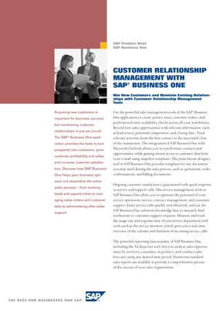 SAP Product Brief
                                    SAP Business One




                                    CUSTOMER RELATIONSHIP
                                    MANAGEMENT WITH
                                    SAP® BUSINESS ONE
                                    Win New Customers and Maintain Existing Relation-
                                    ships with Customer Relationship Management
                                    Tools

Acquiring new customers is          Use the powerful sales management tools of the SAP® Business
important for business success,     One application to create quotes, enter customer orders, and
                                    perform real-time availability checks across all your warehouses.
but maintaining customer
                                    Record new sales opportunities with relevant information, such
relationships is just as crucial.
                                    as lead source, potential competition, and closing date. Track
The SAP® Business One appli-        relevant activities from the first contact to the successful close
cation provides the tools to turn   of the transaction. The integration of SAP Business One with
prospects into customers, grow      Microsoft Outlook allows you to synchronize contacts and
                                    opportunities, while gaining instant access to customer data from
customer profitability and sales,
                                    your e-mail using snapshot templates. The print layout designer
and increase customer satisfac-     tool in SAP Business One provides templates for any document
tion. Discover how SAP Business     you may need during the sales process, such as quotations, order
One helps your business opti-       confirmations, and billing documents.
mize and streamline the entire
                                    Ongoing customer satisfaction is guaranteed with quick response
sales process – from tracking
                                    to service and support calls. The service management tools in
leads and opportunities to man-     SAP Business One allow you to optimize the potential of your
aging sales orders and customer     service operations, service contract management, and customer
data to administering after-sales   support. Enter service calls quickly and efficiently and use the
                                    SAP Business One solutions knowledge base to instantly find
support.
                                    resolutions to customer support requests. Measure and track
                                    the usage rate and response time of your service department with
                                    tools such as the service monitor, which gives you a real-time
                                    overview of the volume and duration of incoming service calls.

                                    The powerful reporting functionality of SAP Business One,
                                    including the XL Reporter tool, lets you analyze sales opportu-
                                    nities by territory, customer, or product, and conduct sales
                                    forecasts using any desired time period. Numerous standard
                                    sales reports are available to provide a comprehensive picture
                                    of the success of your sales organization.
 