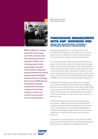 SAP Product Brief
                                   SAP Business One




                                   PURCHASING MANAGEMENT
                                   WITH SAP® BUSINESS ONE
                                   Manage POs, Goods Receipts, and Vendors,
                                   and Integrate Warehouse and Accounting

Modern supply chain concepts       Purchasing management is a core functionality of the
such as lean manufacturing,        SAP® Business One application that enables you to use its inte-
                                   gration features to manage your entire procurement process
just-in-time, and kanban place
                                   from purchase order creation to vendor invoice payment.
high demands on purchasing
organizations. With an ever-       You can create purchase orders in easy-to-understand screens
increasing number of items,        and use the stored data as a basis for subsequent goods receipts.
pricing models, and supply         Follow-on vendor invoice documents can be created simply by
                                   referencing purchase orders or goods receipts and thereby trans-
chains available, managing the
                                   ferring relevant data. Return unsatisfactory shipments to your
growing complexity of purchasing   vendor using the goods return function, and post credit memos
processes requires integrated      upon receipt. The document trail in SAP Business One captures
business information technology.   and links every document created during a purchasing process.
Discover how the SAP® Business
                                   SAP Business One enables you to manage item and vendor
One application provides
                                   master data with detailed, multilevel information. Apply price
comprehensive purchasing           lists and costing models to purchase items, and get an up-to-date
management functionality,          view of purchase order values and inventory valuations. Use the
helping you optimize and           vendor master record to view detailed vendor data as well as a
                                   current account balance in order to better select vendors for a
streamline your business’s
                                   particular order.
entire purchasing process.
                                   SAP Business One provides you with powerful integration
                                   functionality, seamlessly connecting your purchasing with
                                   warehouse management and accounting in one system. Item
                                   levels in your warehouses are automatically adjusted upon
                                   purchase order and goods receipt creation. Once the accounts
                                   payable invoice is posted, the new item value is calculated
                                   and stored.

                                   Comprehensive purchasing reports, such as purchase analysis,
                                   give you an up-to-date picture of your purchasing organization
                                   and enable you to make effective management decisions.
 