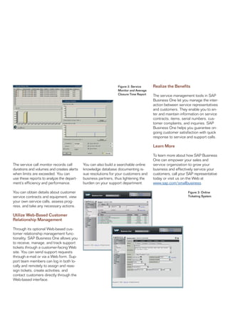 Figure 2: Service     Realize the Benefits
                                                               Monitor and Average
                                                               Closure Time Report   The service management tools in SAP
                                                                                     Business One let you manage the inter-
                                                                                     action between service representatives
                                                                                     and customers. They enable you to en-
                                                                                     ter and maintain information on service
                                                                                     contracts, items, serial numbers, cus-
                                                                                     tomer complaints, and inquiries. SAP
                                                                                     Business One helps you guarantee on-
                                                                                     going customer satisfaction with quick
                                                                                     response to service and support calls.

                                                                                     Learn More

                                                                                     To learn more about how SAP Business
                                                                                     One can empower your sales and
The service call monitor records call      You can also build a searchable online    service organization to grow your
durations and volumes and creates alerts   knowledge database documenting is-        business and effectively service your
when limits are exceeded. You can          sue resolutions for your customers and    customers, call your SAP representative
use these reports to analyze the depart-   business partners, thus lightening the    today or visit us on the Web at
ment’s efficiency and performance.         burden on your support department.        www.sap.com/smallbusiness.

You can obtain details about customer                                                                     Figure 3: Online
service contracts and equipment, view                                                                     Ticketing System
your own service calls, assess prog-
ress, and take any necessary actions.

Utilize Web-Based Customer
Relationship Management

Through its optional Web-based cus-
tomer relationship management func-
tionality, SAP Business One allows you
to receive, manage, and track support
tickets through a customer-facing Web
site. You can send support requests
through e-mail or via a Web form. Sup-
port team members can log in both lo-
cally and remotely to assign and reas-
sign tickets, create activities, and
contact customers directly through the
Web-based interface.
 